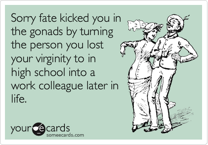Sorry fate kicked you in
the gonads by turning
the person you lost
your virginity to in
high school into a
work colleague later in
life.