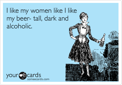 I like my women like I like
my beer- tall, dark and
alcoholic. 
