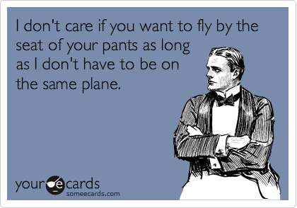 I don't care if you want to fly by the seat of your pants as long
as I don't have to be on
the same plane.