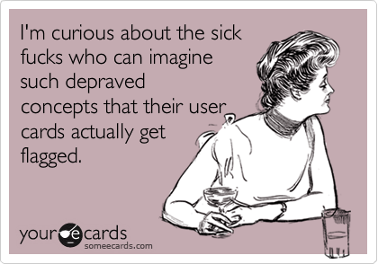 I'm curious about the sick
fucks who can imagine
such depraved
concepts that their user
cards actually get
flagged.