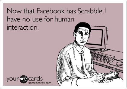 Now that Facebook has Scrabble I have no use for human
interaction. 