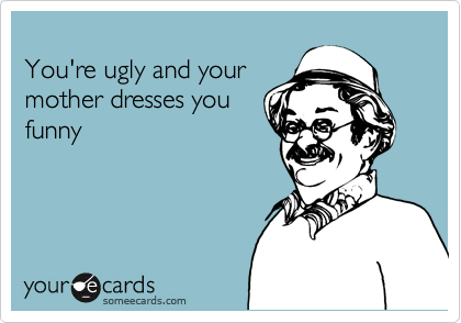 
You're ugly and your
mother dresses you
funny