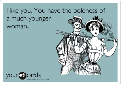 I like you. You have the boldness of a much younger
woman...