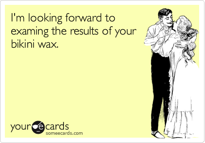 I'm looking forward to
examing the results of your
bikini wax.