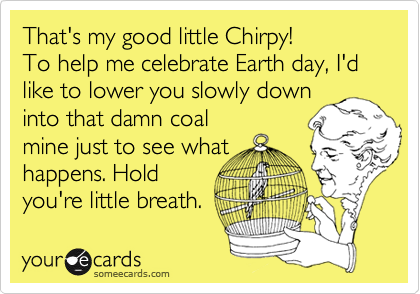 That's my good little Chirpy!
To help me celebrate Earth day, I'd like to lower you slowly down
into that damn coal
mine just to see what
happens. Hold
you're little breath.