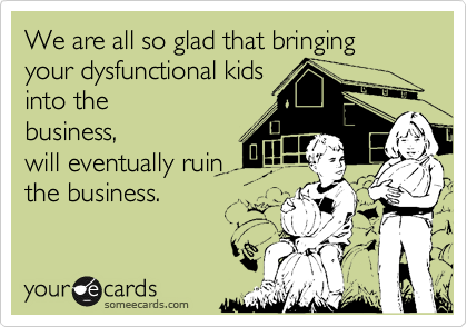 We are all so glad that bringing your dysfunctional kidsinto thebusiness,will eventually ruinthe business.