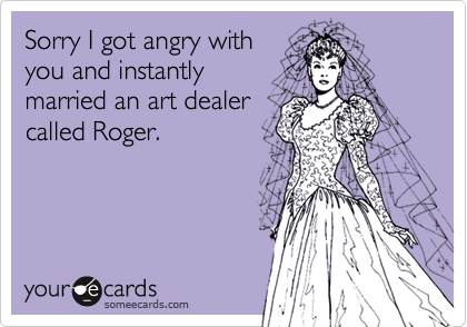 Sorry I got angry withyou and instantly married an art dealercalled Roger.