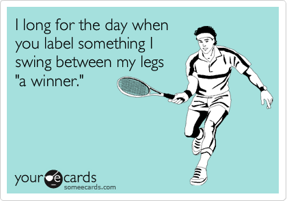 I long for the day when
you label something I
swing between my legs 
"a winner."