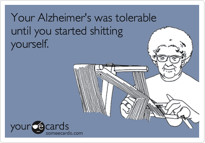 Your Alzheimer's was tolerable until you started shitting
yourself.