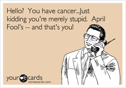 Hello?  You have cancer...Just kidding you're merely stupid.  April Fool's -- and that's you!