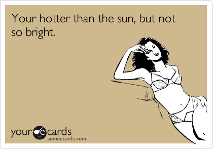 Your hotter than the sun, but not so bright.
