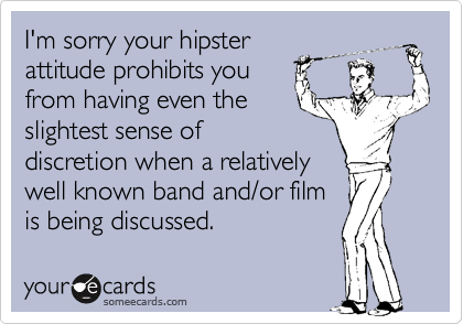 I'm sorry your hipster
attitude prohibits you
from having even the
slightest sense of
discretion when a relatively
well known band and/or film
is being discussed.