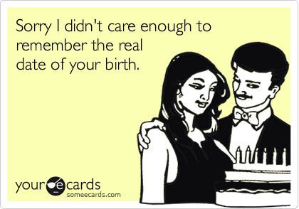 Sorry I didn't care enough to remember the real
date of your birth.