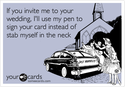 If you invite me to your
wedding, I'll use my pen to
sign your card instead of
stab myself in the neck