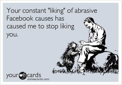 Your constant "liking" of abrasive Facebook causes has
caused me to stop liking
you.