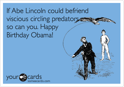 If Abe Lincoln could befriend
viscious circling predators
so can you. Happy
Birthday Obama!
