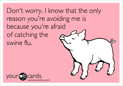 Don't worry, I know that the only reason you're avoiding me is because you're afraid
of catching the
swine flu.