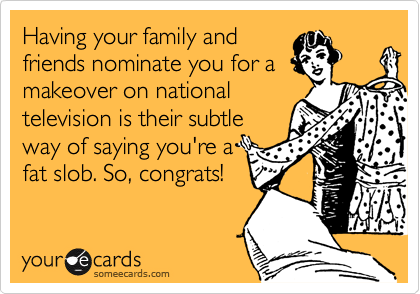 Having your family and
friends nominate you for a
makeover on national
television is their subtle
way of saying you're a
fat slob. So, congrats!