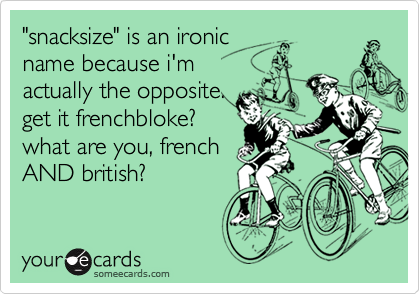 "snacksize" is an ironic
name because i'm
actually the opposite.
get it frenchbloke?
what are you, french
AND british?