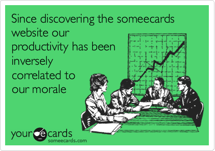 Since discovering the someecards website our
productivity has been 
inversely
correlated to
our morale