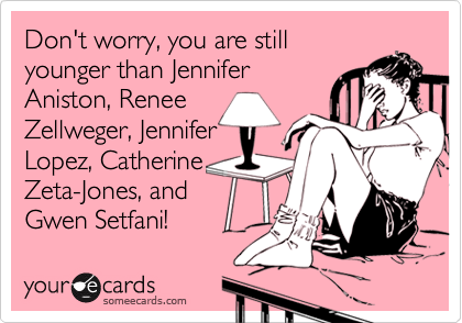 Don't worry, you are still
younger than Jennifer
Aniston, Renee
Zellweger, Jennifer
Lopez, Catherine
Zeta-Jones, and
Gwen Setfani!