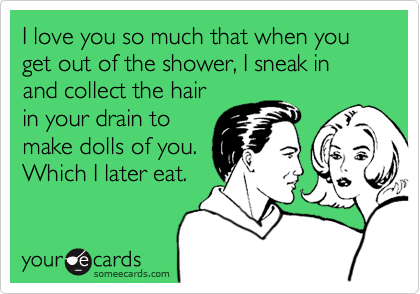 I love you so much that when you get out of the shower, I sneak in and collect the hair
in your drain to
make dolls of you.
Which I later eat.