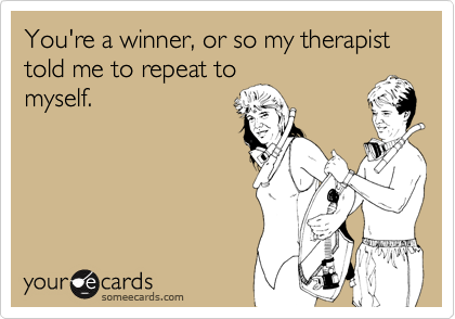 You're a winner, or so my therapist told me to repeat to
myself.