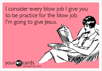I consider every blow job I give you to be practice for the blow jobI'm going to give Jesus.