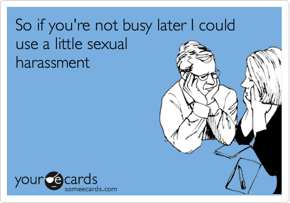 So if you're not busy later I could use a little sexual
harassment