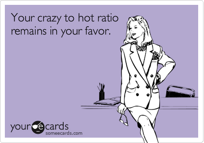 Your crazy to hot ratio
remains in your favor.