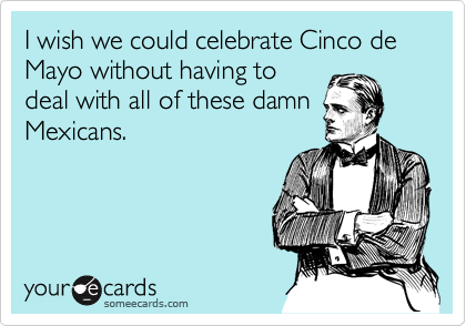 I wish we could celebrate Cinco de Mayo without having to
deal with all of these damn
Mexicans.