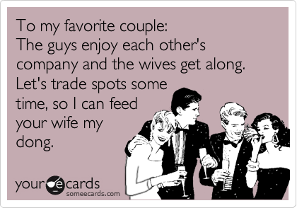 To my favorite couple:
The guys enjoy each other's company and the wives get along. Let's trade spots some
time, so I can feed
your wife my
dong.