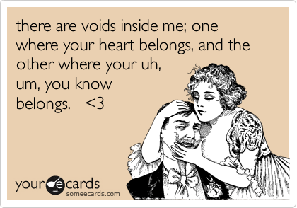 there are voids inside me; one where your heart belongs, and the other where your uh,
um, you know
belongs.   <3