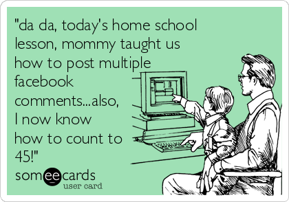 "da da, today's home school
lesson, mommy taught us
how to post multiple
facebook
comments...also,
I now know
how to count to
45!"