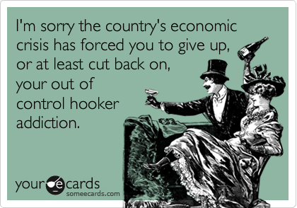 I'm sorry the country's economic crisis has forced you to give up,
or at least cut back on,
your out of
control hooker
addiction.