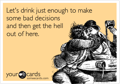 Let's drink just enough to make some bad decisionsand then get the hellout of here.