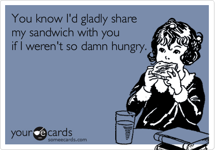 You know I'd gladly share
my sandwich with you
if I weren't so damn hungry.