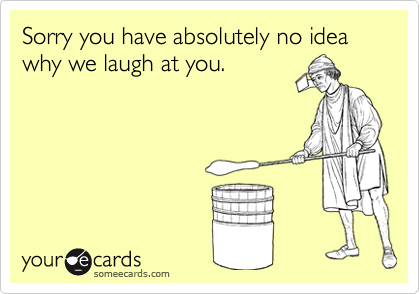 Sorry you have absolutely no idea why we laugh at you.