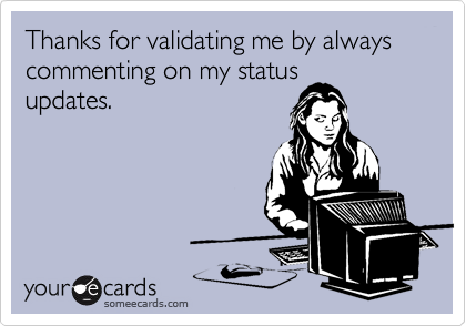 Thanks for validating me by always commenting on my status
updates.