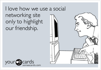 I love how we use a social networking site
only to highlight
our friendship.