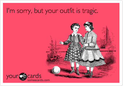 I'm sorry, but your outfit is tragic.