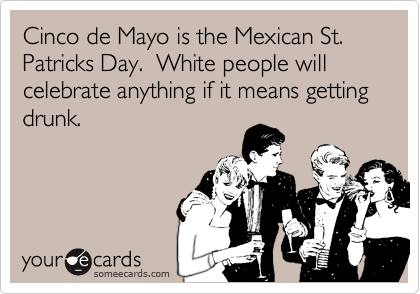 Cinco de Mayo is the Mexican St. Patricks Day.  White people will celebrate anything if it means getting drunk.