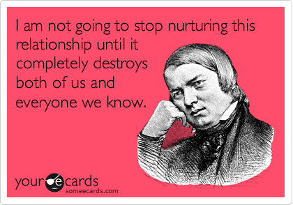 I am not going to stop nurturing this relationship until it
completely destroys 
both of us and 
everyone we know.
