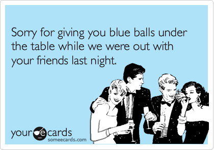 Sorry for giving you blue balls under the table while we were out with your friends last night.