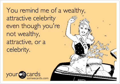 You remind me of a wealthy, attractive celebrity
even though you're
not wealthy,
attractive, or a
celebrity.