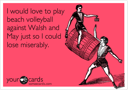 I would love to playbeach volleyballagainst Walsh andMay just so I couldlose miserably.
