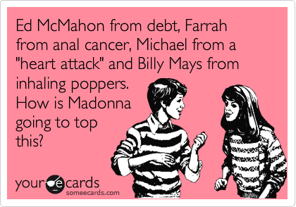 Ed McMahon from debt, Farrah from anal cancer, Michael from a "heart attack" and Billy Mays from inhaling poppers.
How is Madonna
going to top
this?