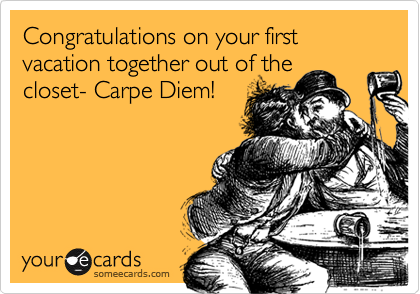 Congratulations on your first vacation together out of the
closet- Carpe Diem!