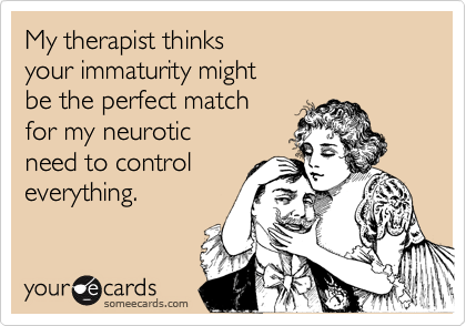 My therapist thinks 
your immaturity might
be the perfect match
for my neurotic
need to control
everything.