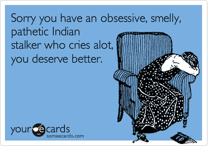 Sorry you have an obsessive, smelly, pathetic Indian
stalker who cries alot,
you deserve better.